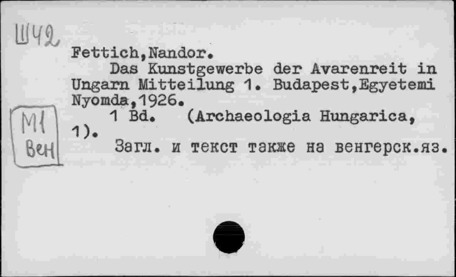 ﻿Fettich,Nandor.
Das Kunstgewerbe der Avarenreit in Ungarn Mitteilung 1. Budapest,Egyetemi Nyomda,1926.
1 Bd. (Archaeologia Hungarica, 1).
Загл. и текст также на венгерок.яэ